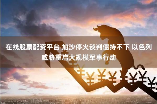 在线股票配资平台 加沙停火谈判僵持不下 以色列威胁重启大规模军事行动