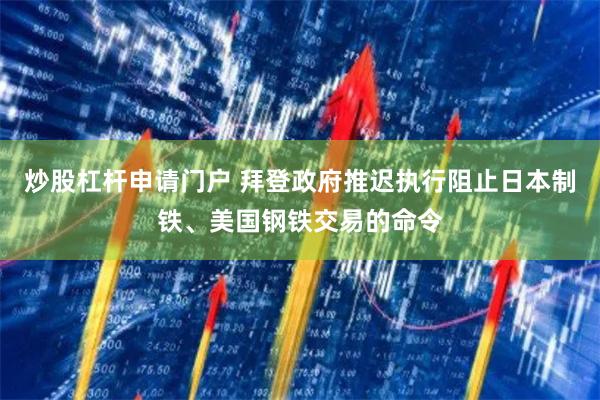 炒股杠杆申请门户 拜登政府推迟执行阻止日本制铁、美国钢铁交易的命令